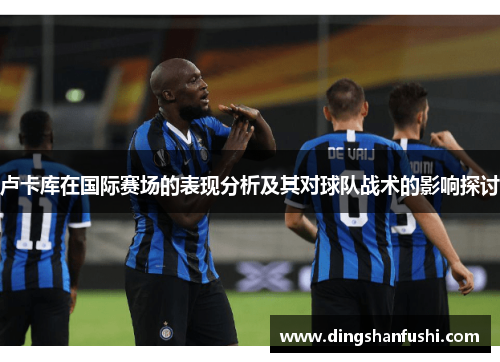 卢卡库在国际赛场的表现分析及其对球队战术的影响探讨